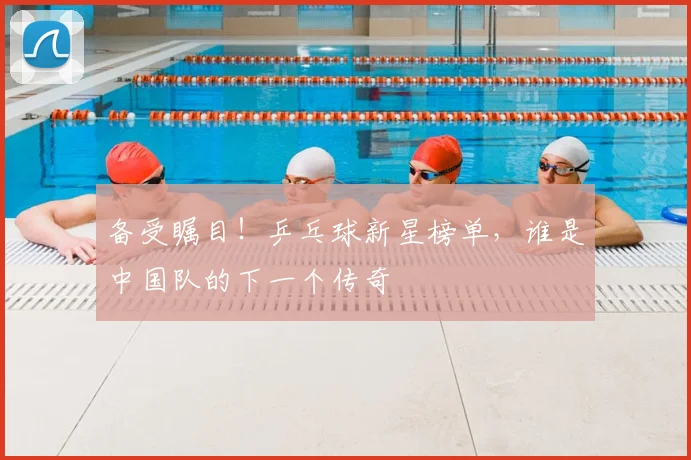 备受瞩目!乒乓球新星榜单,谁是中国队的下一个传奇