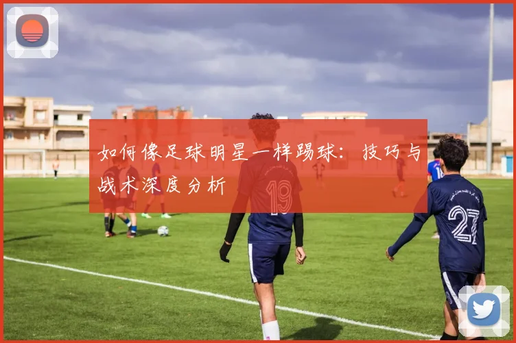 如何像足球明星一样踢球:技巧与战术深度分析