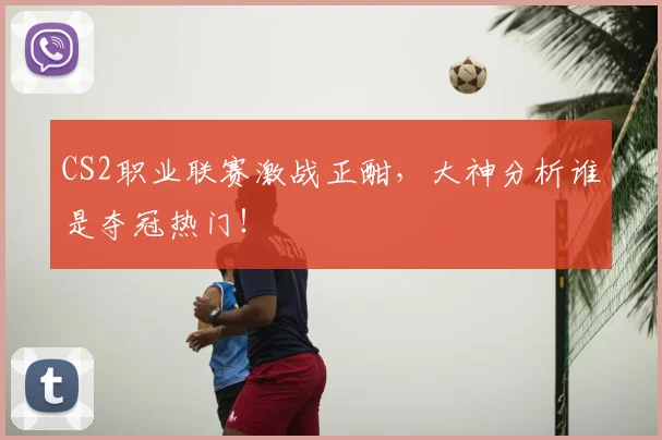 CS2职业联赛激战正酣,大神分析谁是夺冠热门!