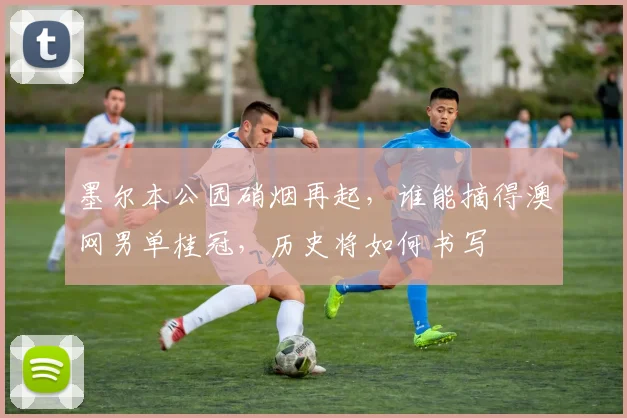 墨尔本公园硝烟再起，谁能摘得澳网男单桂冠，历史将如何书写