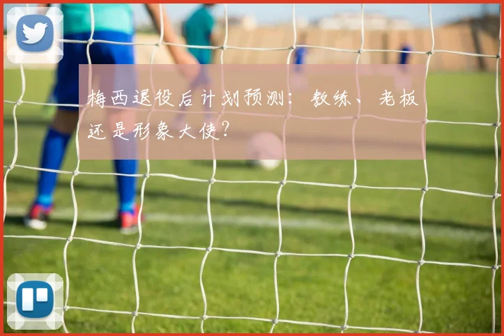 梅西退役后计划预测:教练、老板还是形象大使?